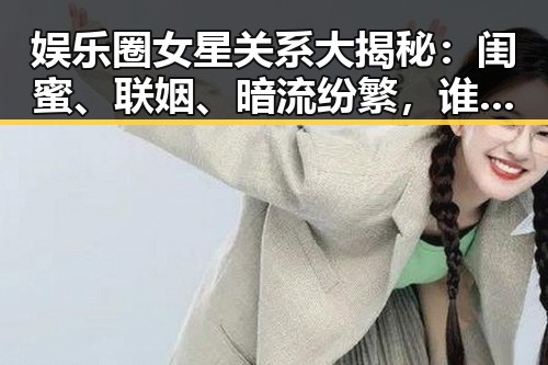 娱乐圈女星关系大揭秘：闺蜜、联姻、暗流纷繁，谁才是幕后赢家？